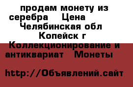 продам монету из серебра  › Цена ­ 5 000 - Челябинская обл., Копейск г. Коллекционирование и антиквариат » Монеты   